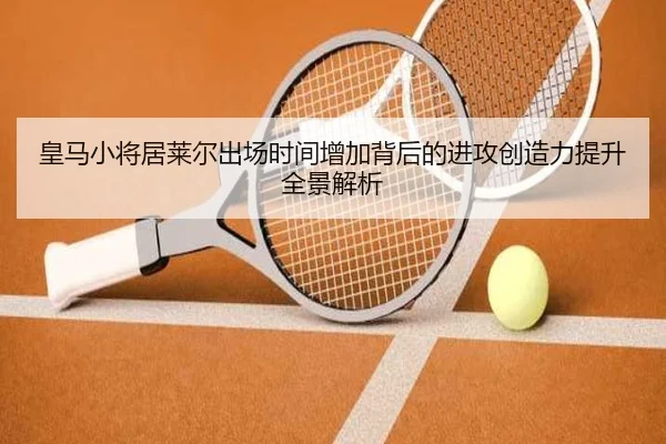 皇马小将居莱尔出场时间增加背后的进攻创造力提升全景解析