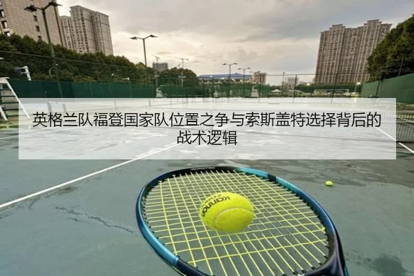 英格兰队福登国家队位置之争与索斯盖特选择背后的战术逻辑