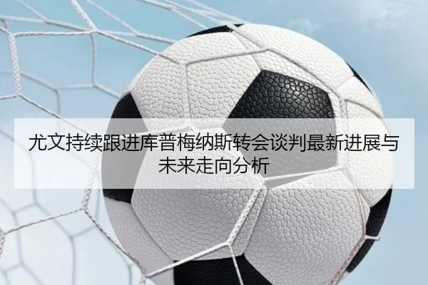 尤文持续跟进库普梅纳斯转会谈判最新进展与未来走向分析