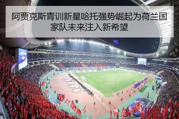 阿贾克斯青训新星哈托强势崛起为荷兰国家队未来注入新希望