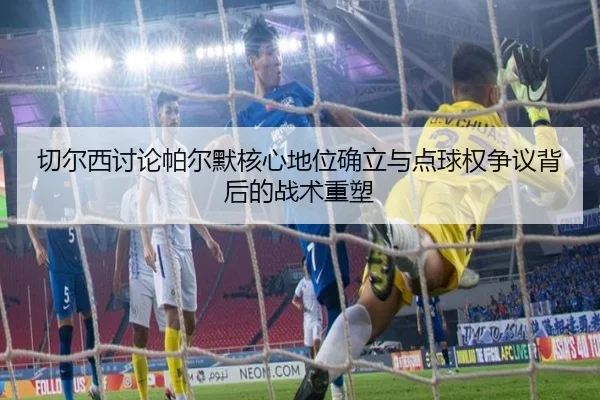 切尔西讨论帕尔默核心地位确立与点球权争议背后的战术重塑