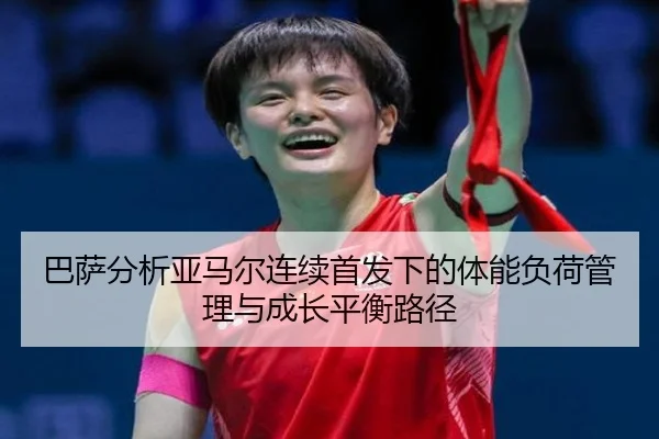 巴萨分析亚马尔连续首发下的体能负荷管理与成长平衡路径