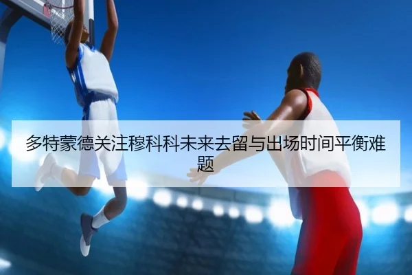 多特蒙德关注穆科科未来去留与出场时间平衡难题