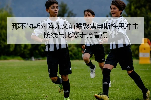 那不勒斯对阵尤文前瞻聚焦奥斯梅恩冲击防线与比赛走势看点