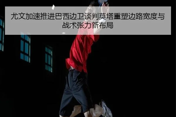 尤文加速推进巴西边卫谈判莫塔重塑边路宽度与战术张力新布局